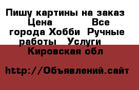 Пишу картины на заказ › Цена ­ 6 000 - Все города Хобби. Ручные работы » Услуги   . Кировская обл.